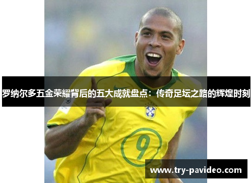 罗纳尔多五金荣耀背后的五大成就盘点：传奇足坛之路的辉煌时刻