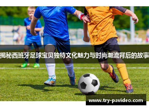 揭秘西班牙足球宝贝独特文化魅力与时尚潮流背后的故事