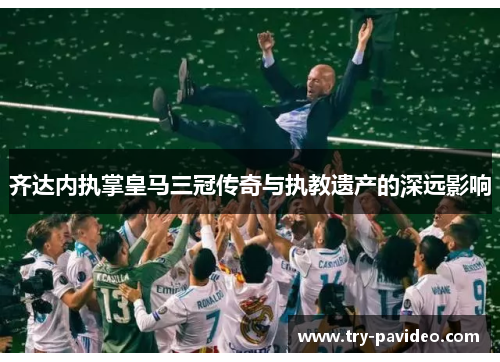 齐达内执掌皇马三冠传奇与执教遗产的深远影响 齐达内执掌皇马三冠传奇与执教遗产的深远影响