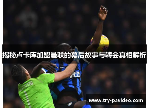 揭秘卢卡库加盟曼联的幕后故事与转会真相解析