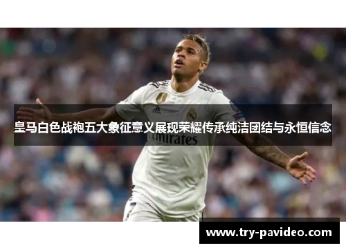 皇马白色战袍五大象征意义展现荣耀传承纯洁团结与永恒信念