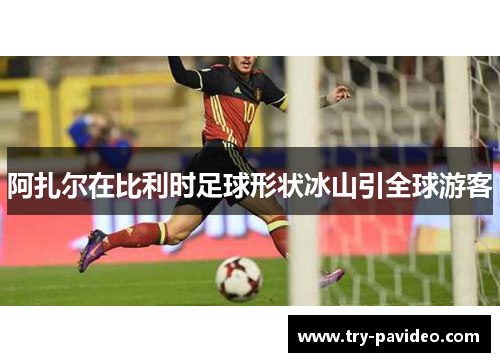 阿扎尔在比利时足球形状冰山引全球游客
