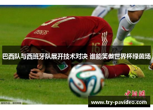 巴西队与西班牙队展开技术对决 谁能笑傲世界杯绿茵场