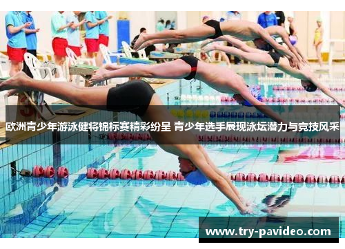 欧洲青少年游泳健将锦标赛精彩纷呈 青少年选手展现泳坛潜力与竞技风采