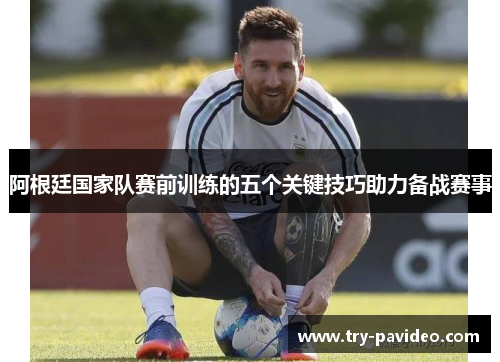 阿根廷国家队赛前训练的五个关键技巧助力备战赛事