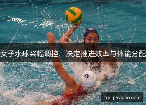 女子水球桨幅调控，决定推进效率与体能分配