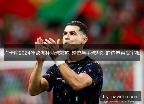 卢卡库2024年欧洲杯两球被吹 越位与手球判罚的边界再受审视 卢卡库2024年欧洲杯两球被吹 越位与手球判罚的边界再受审视